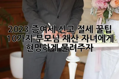 2023 증여세 신고 절세 꿀팁 10가지! 부모님 재산, 자녀에게 현명하게 물려주자🎁