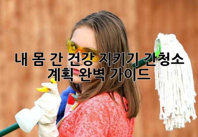 내 몸, 간 건강 지키기: 간청소 계획 완벽 가이드